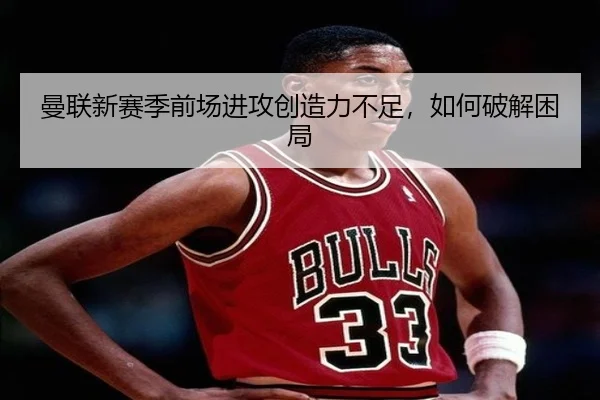 曼联新赛季前场进攻创造力不足，如何破解困局